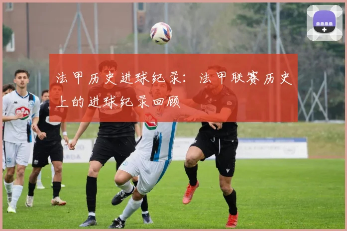 法甲历史进球纪录：法甲联赛历史上的进球纪录回顾