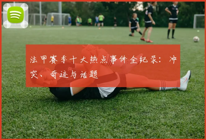 法甲赛季十大热点事件全纪录：冲突、奇迹与话题